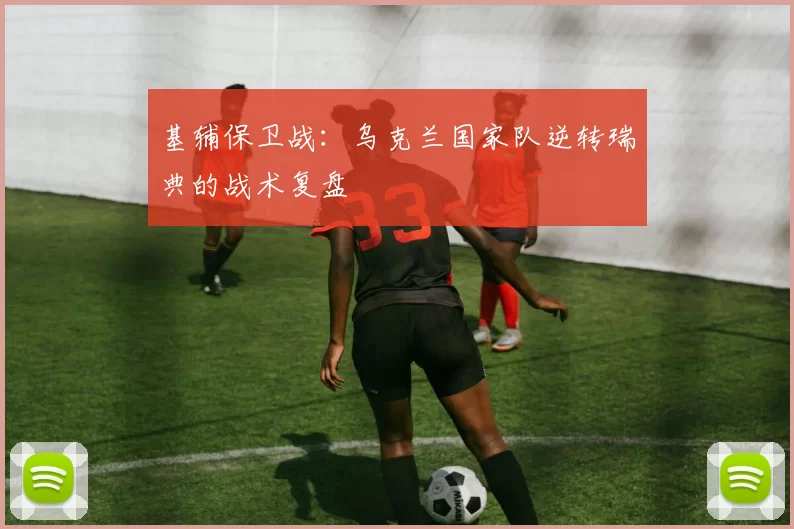 基辅保卫战：乌克兰国家队逆转瑞典的战术复盘