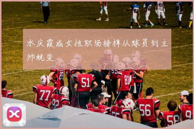 水庆霞成女性职场榜样从球员到主帅蜕变