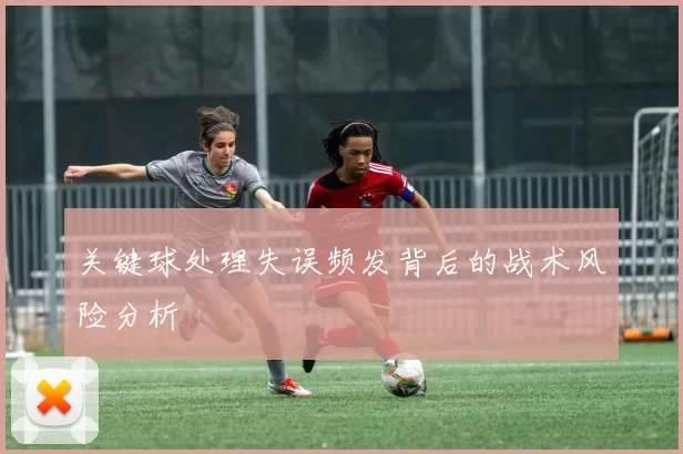 关键球处理失误频发背后的战术风险分析