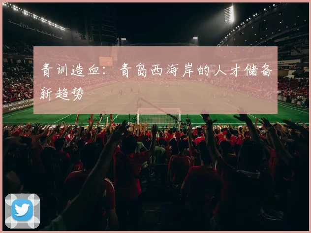 青训造血：青岛西海岸的人才储备新趋势