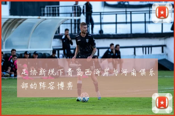 足协新规下青岛西海岸与河南俱乐部的阵容博弈