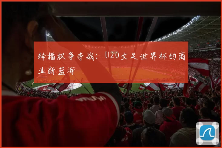 转播权争夺战：U20女足世界杯的商业新蓝海